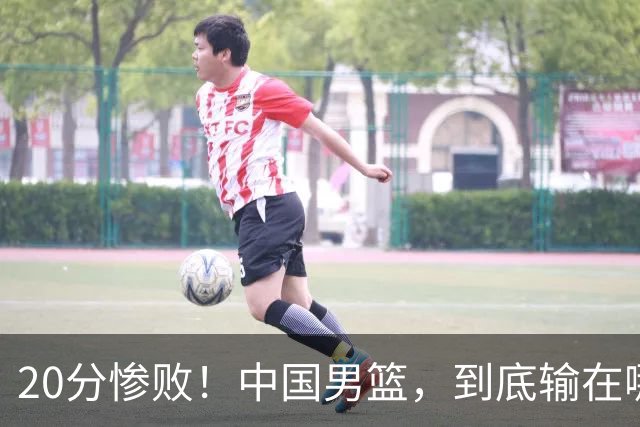 20分惨败！中国男篮，到底输在哪里？